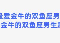 最爱金牛的双鱼座男 最爱金牛的双鱼座男生是谁